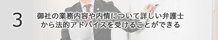 御社の業務内容や内情について詳しい弁護士から法的アドバイスを受けることができる