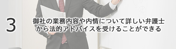 3 御社の業務内容や内情について詳しい弁護士から法的アドバイスを受けることができる